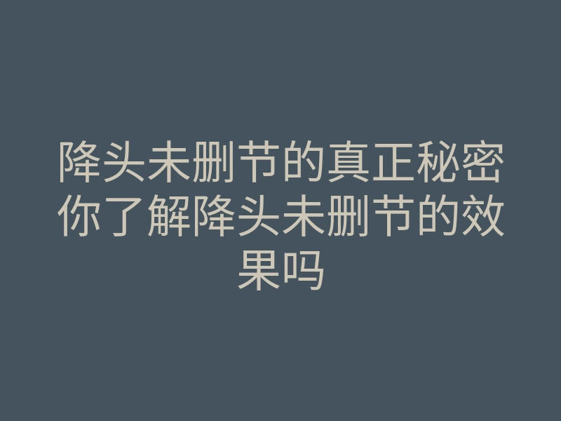 降头未删节的真正秘密你了解降头未删节的效果吗