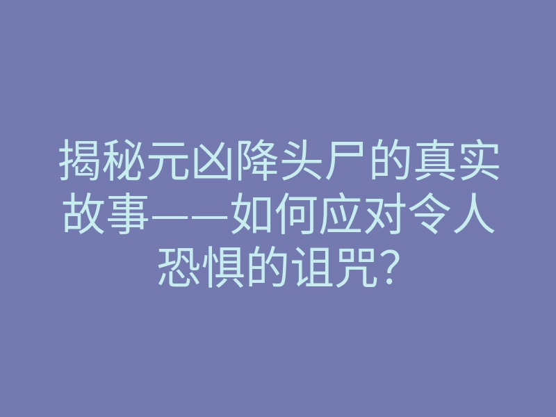揭秘元凶降头尸的真实故事——如何应对令人恐惧的诅咒?