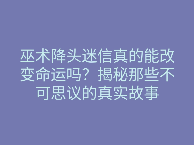 巫术降头迷信真的能改变命运吗？揭秘那些不可思议的真实故事
