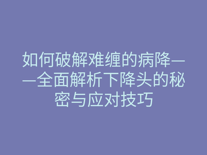 如何破解难缠的病降——全面解析下降头的秘密与应对技巧