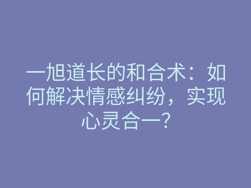 一旭道长的和合术:如何解决情感纠纷,实现心灵合一?