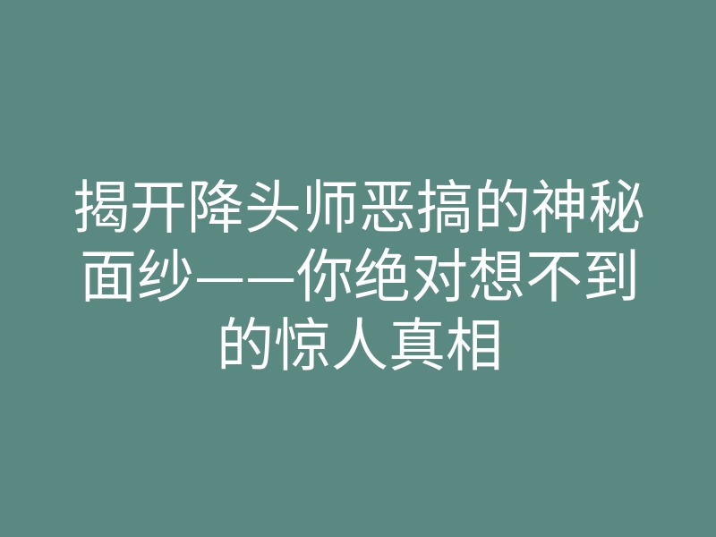 揭开降头师恶搞的神秘面纱——你绝对想不到的惊人真相