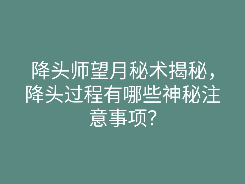 降头师望月秘术揭秘,降头过程有哪些神秘注意事项?