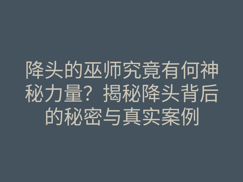降头的巫师究竟有何神秘力量?揭秘降头背后的秘密与真实案例