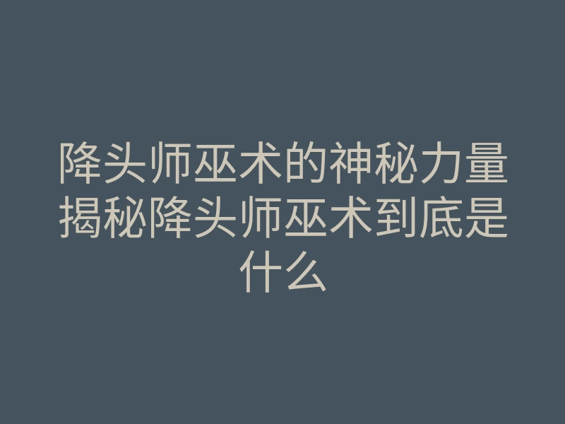 降头师巫术的神秘力量揭秘降头师巫术到底是什么