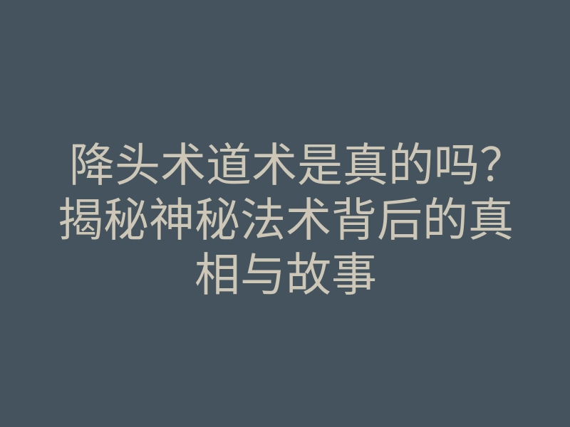 降头术道术是真的吗?揭秘神秘法术背后的真相与故事