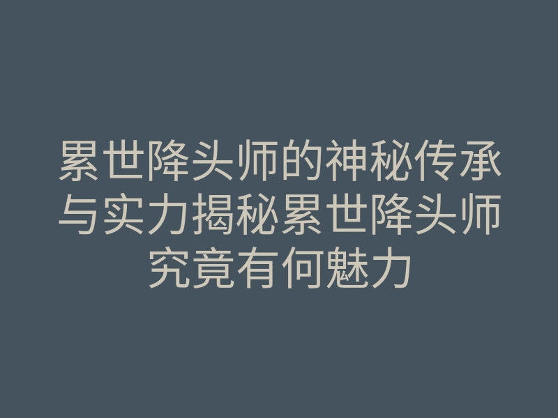 累世降头师的神秘传承与实力揭秘累世降头师究竟有何魅力