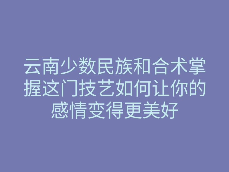 云南少数民族和合术掌握这门技艺如何让你的感情变得更美好