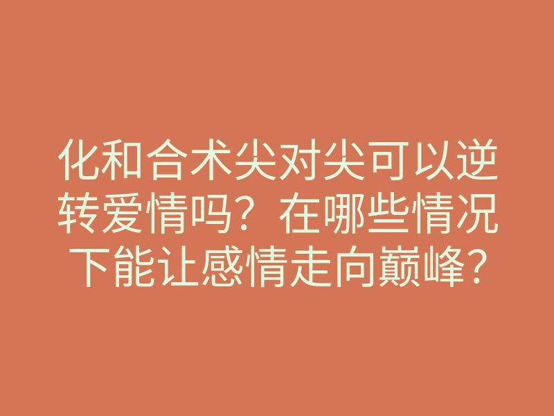 化和合术尖对尖可以逆转爱情吗?在哪些情况下能让感情走向巅峰?