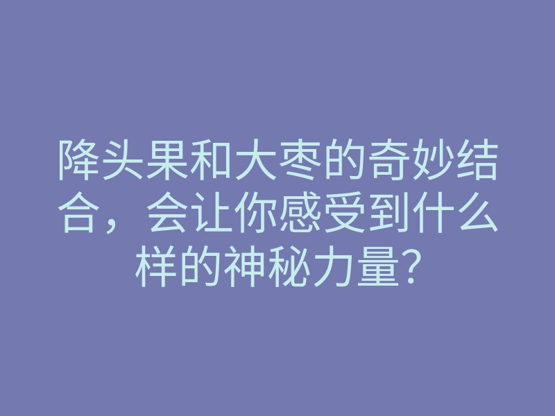 降头果和大枣的奇妙结合,会让你感受到什么样的神秘力量?
