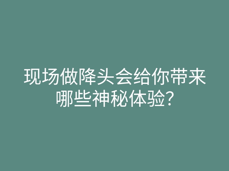 现场做降头会给你带来哪些神秘体验?