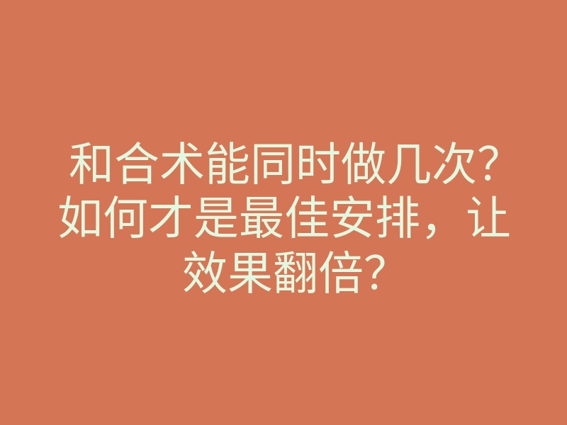 和合术能同时做几次?如何才是最佳安排,让效果翻倍?