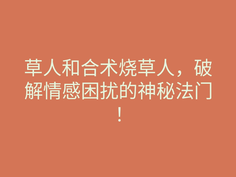 草人和合术烧草人,破解情感困扰的神秘法门!
