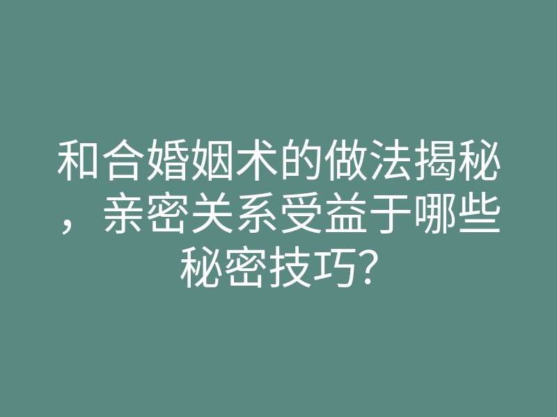 和合婚姻术的做法揭秘,亲密关系受益于哪些秘密技巧?