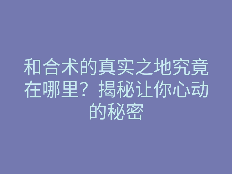 和合术的真实之地究竟在哪里?揭秘让你心动的秘密