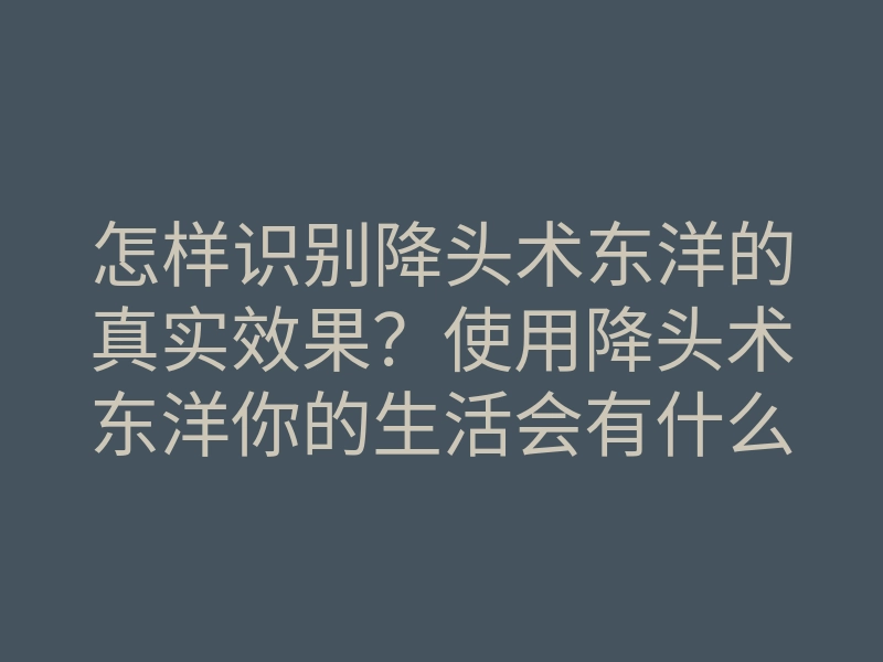 怎样识别降头术东洋的真实效果?使用降头术东洋你的生活会有什么变化?