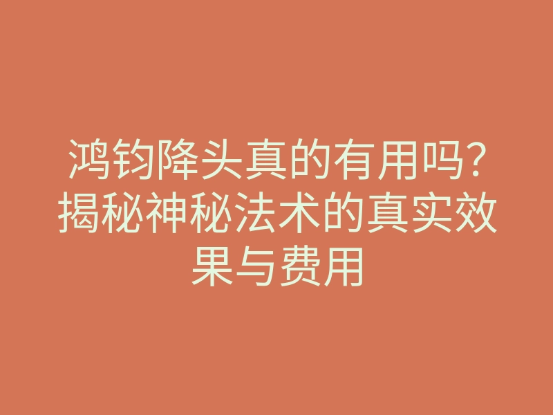 鸿钧降头真的有用吗?揭秘神秘法术的真实效果与费用