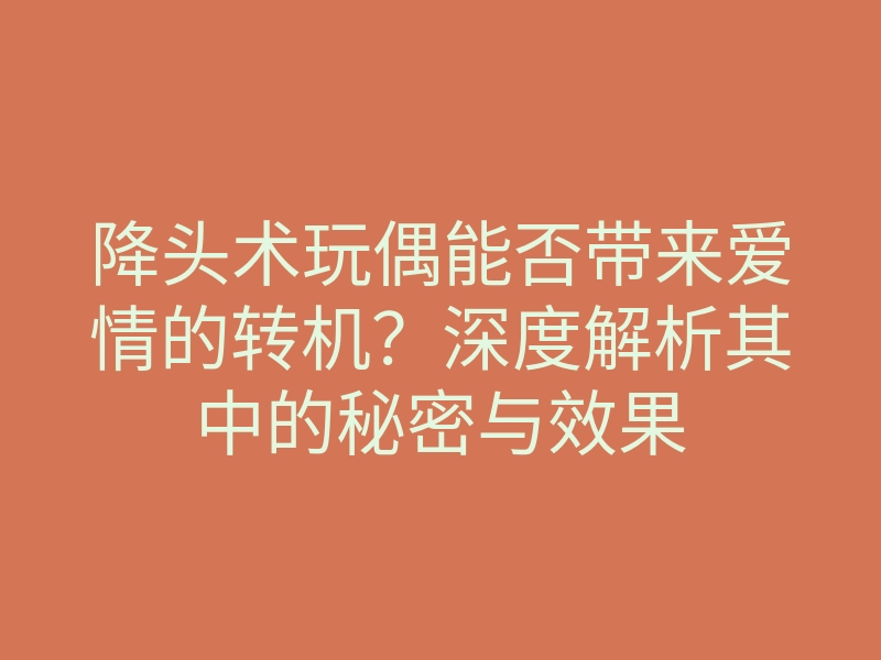 降头术玩偶能否带来爱情的转机?深度解析其中的秘密与效果