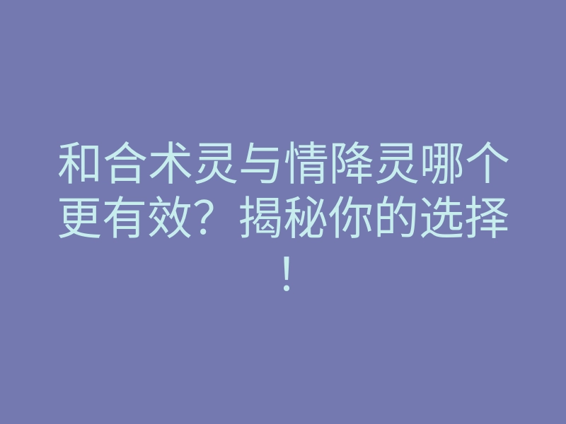 和合术灵与情降灵哪个更有效?揭秘你的选择!