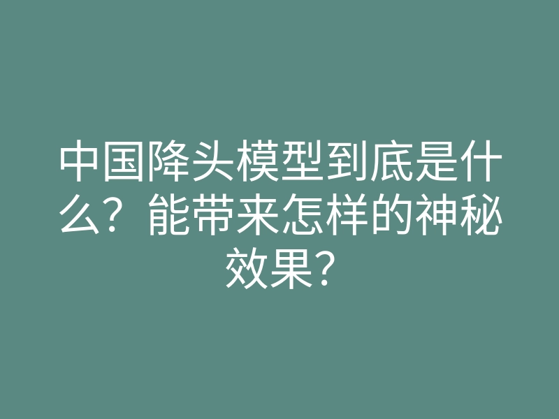 中国降头模型到底是什么?能带来怎样的神秘效果?