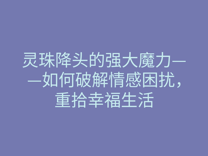 灵珠降头的强大魔力——如何破解情感困扰,重拾幸福生活