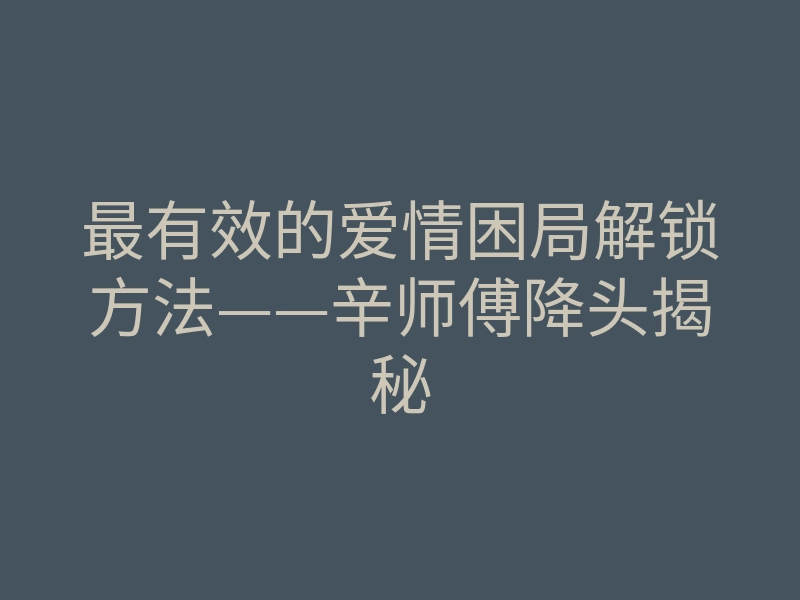 最有效的爱情困局解锁方法——辛师傅降头揭秘
