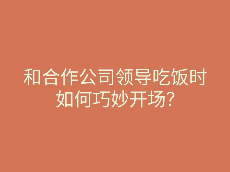 和合作公司领导吃饭时如何巧妙开场?