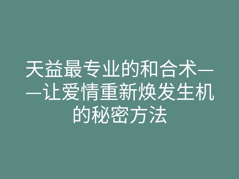 天益最专业的和合术——让爱情重新焕发生机的秘密方法