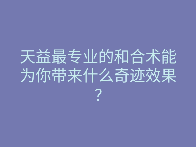 天益最专业的和合术能为你带来什么奇迹效果?