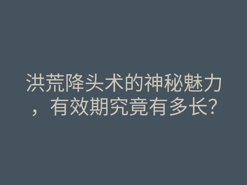 洪荒降头术的神秘魅力,有效期究竟有多长?