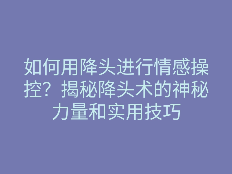 如何用降头进行情感操控?揭秘降头术的神秘力量和实用技巧