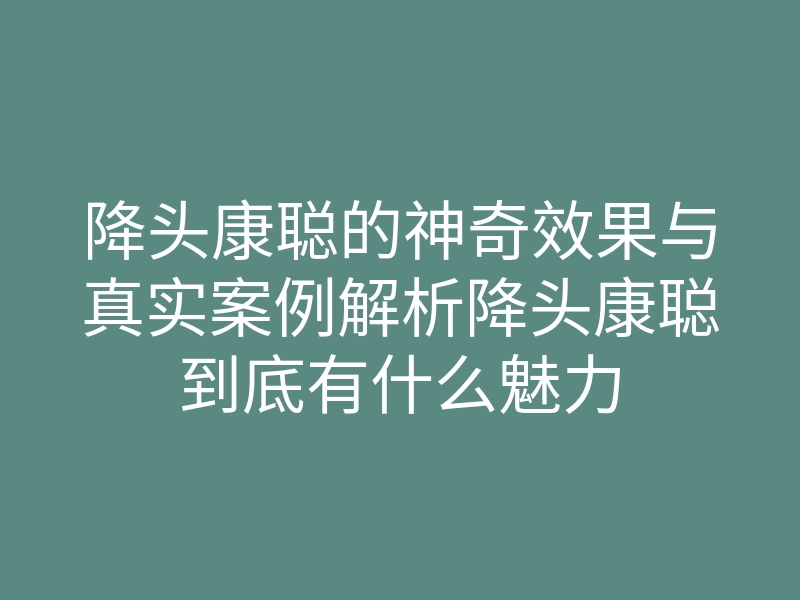 降头康聪的神奇效果与真实案例解析降头康聪到底有什么魅力