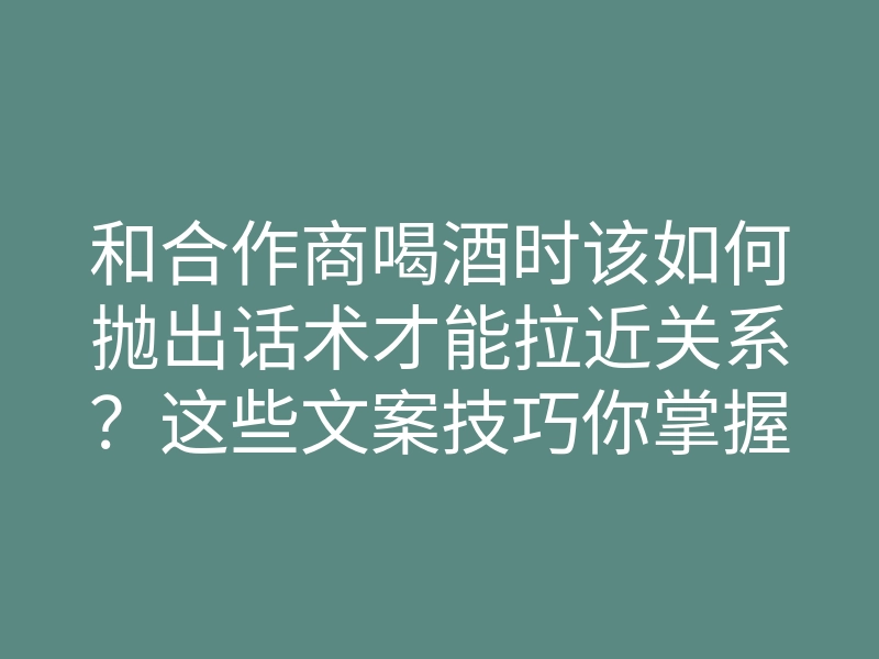和合作商喝酒时该如何抛出话术才能拉近关系?这些文案技巧你掌握了吗?