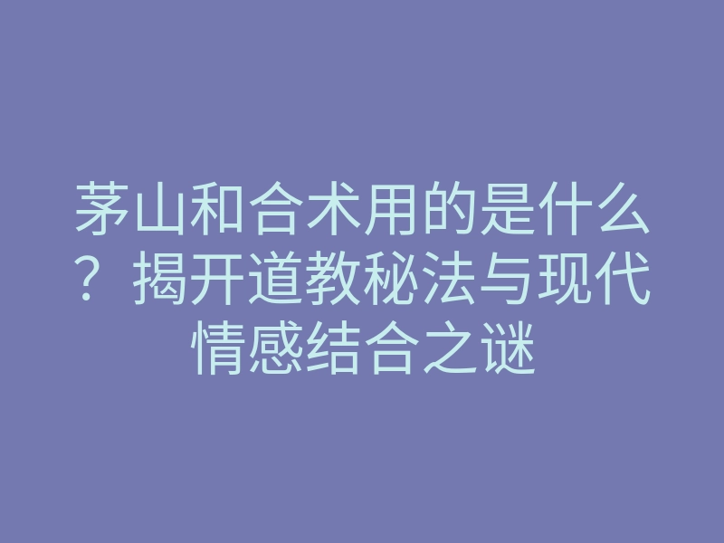 茅山和合术用的是什么?揭开道教秘法与现代情感结合之谜