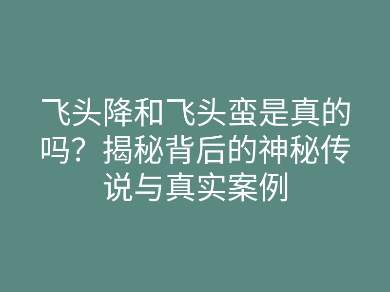 飞头降和飞头蛮是真的吗?揭秘背后的神秘传说与真实案例