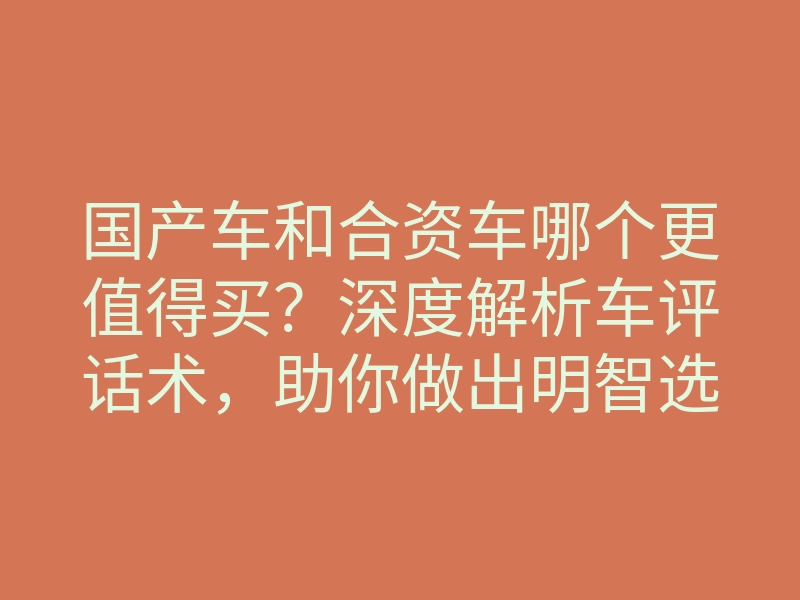 国产车和合资车哪个更值得买?深度解析车评话术,助你做出明智选择