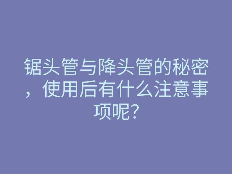 锯头管与降头管的秘密,使用后有什么注意事项呢?