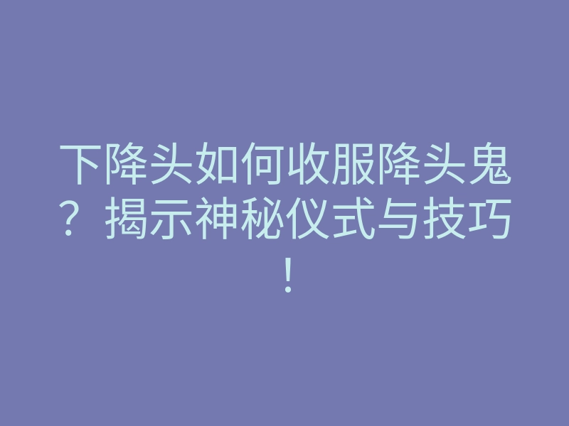 下降头如何收服降头鬼?揭示神秘仪式与技巧!