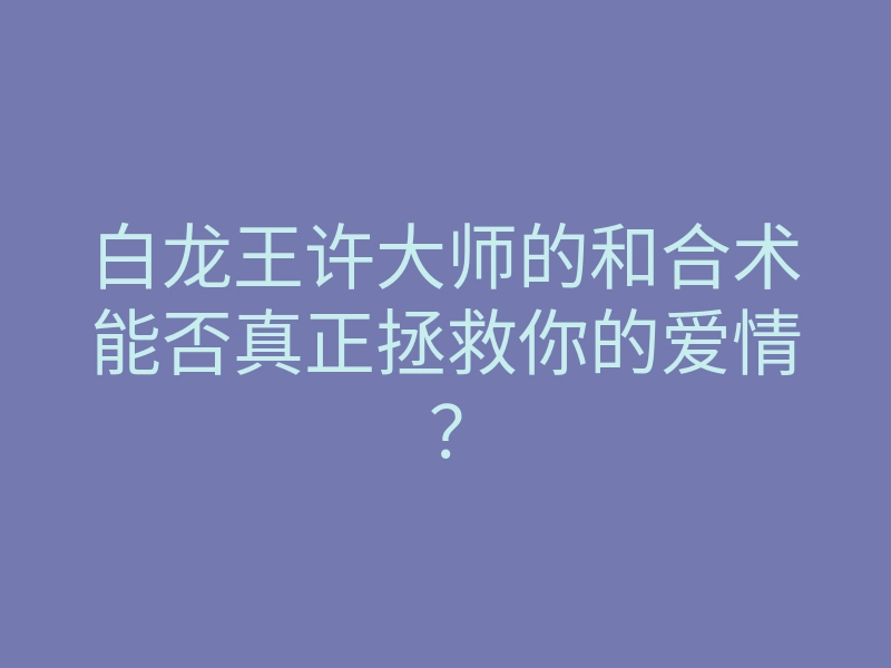 白龙王许大师的和合术能否真正拯救你的爱情?