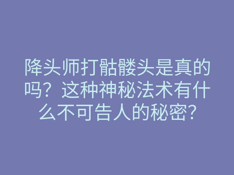 降头师打骷髅头是真的吗?这种神秘法术有什么不可告人的秘密?