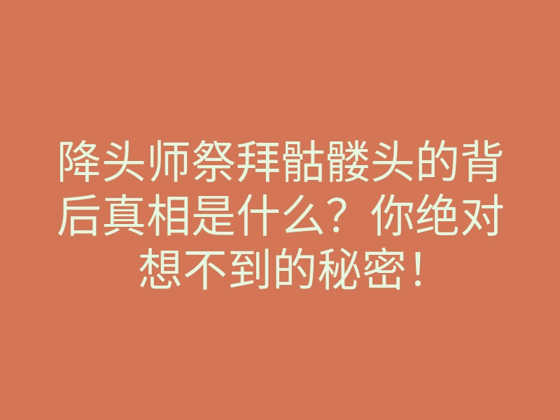 降头师祭拜骷髅头的背后真相是什么?你绝对想不到的秘密!