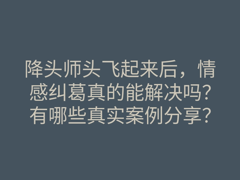 降头师头飞起来后，情感纠葛真的能解决吗？有哪些真实案例分享？