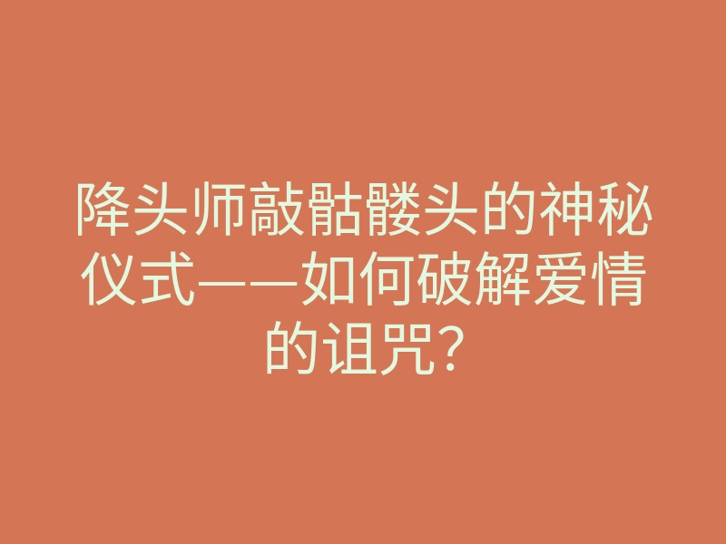 降头师敲骷髅头的神秘仪式——如何破解爱情的诅咒?