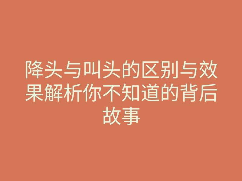 降头与叫头的区别与效果解析你不知道的背后故事