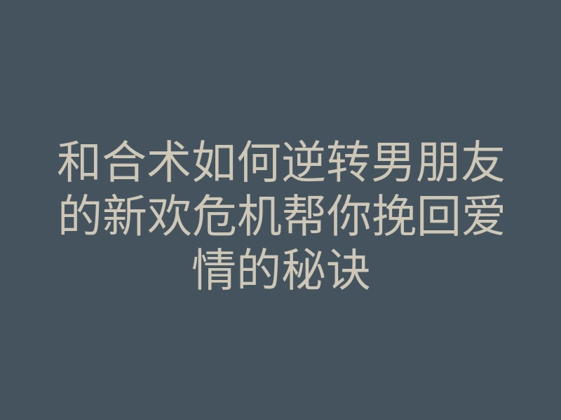 和合术如何逆转男朋友的新欢危机帮你挽回爱情的秘诀
