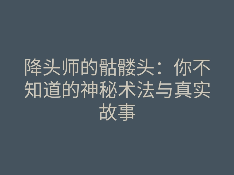 降头师的骷髅头：你不知道的神秘术法与真实故事