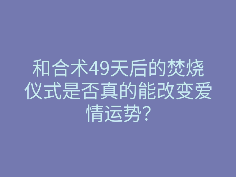和合术49天后的焚烧仪式是否真的能改变爱情运势?
