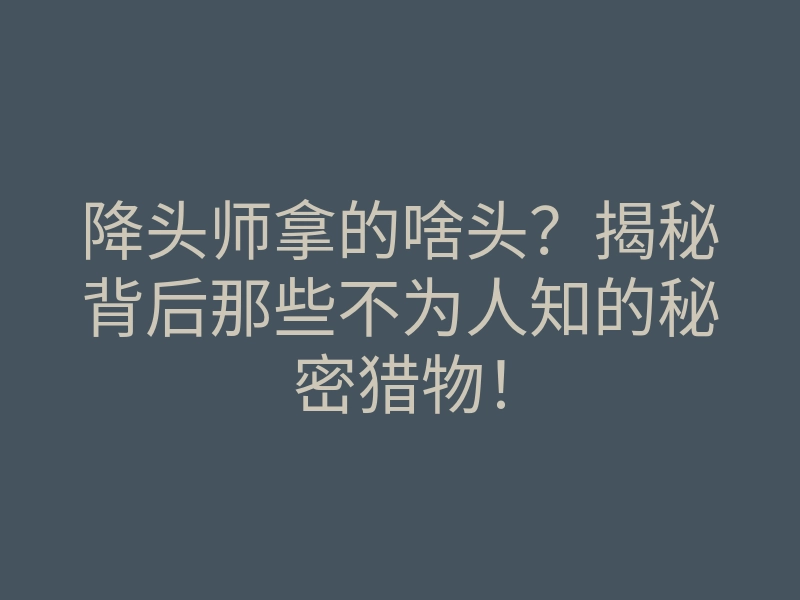 降头师拿的啥头?揭秘背后那些不为人知的秘密猎物!