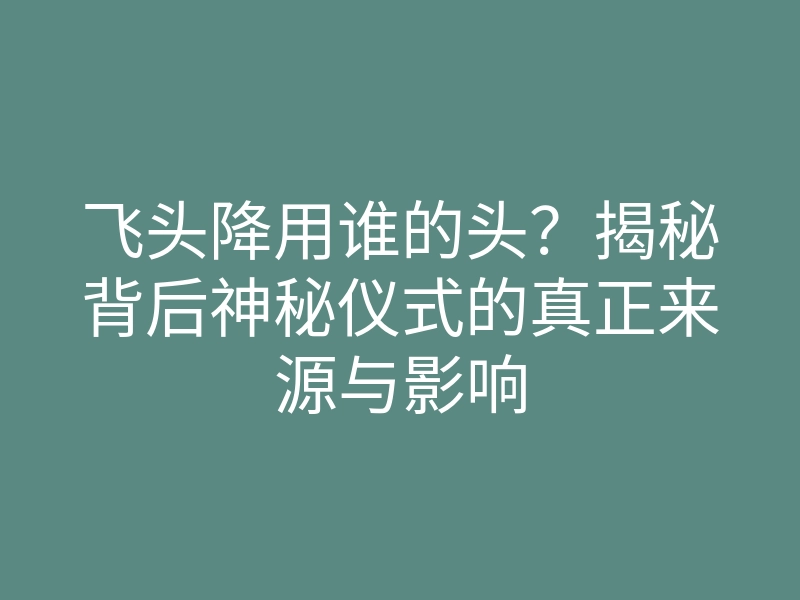 飞头降用谁的头?揭秘背后神秘仪式的真正来源与影响