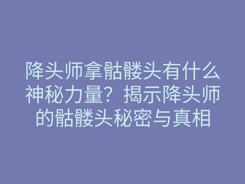 降头师拿骷髅头有什么神秘力量?揭示降头师的骷髅头秘密与真相
